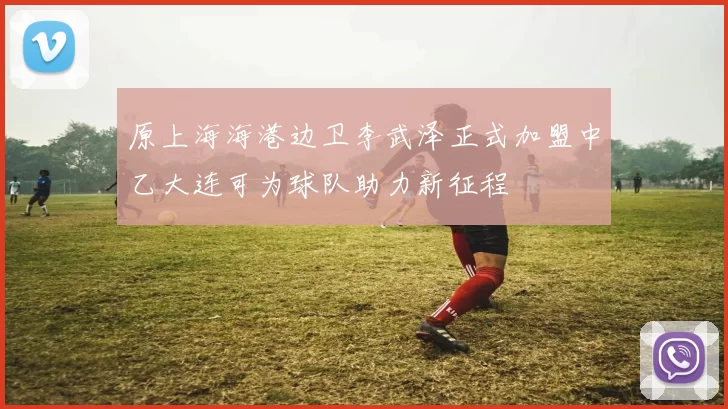 原上海海港边卫李武泽正式加盟中乙大连可为球队助力新征程