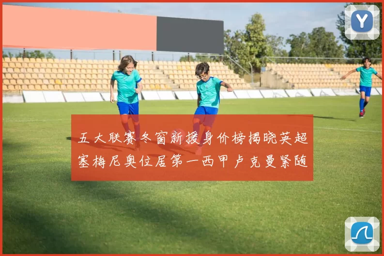 五大联赛冬窗新援身价榜揭晓英超塞梅尼奥位居第一西甲卢克曼紧随其后