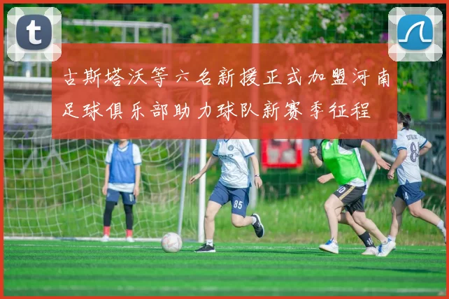 古斯塔沃等六名新援正式加盟河南足球俱乐部助力球队新赛季征程