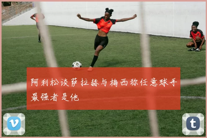 阿利松谈萨拉赫与梅西称任意球手最强者是他