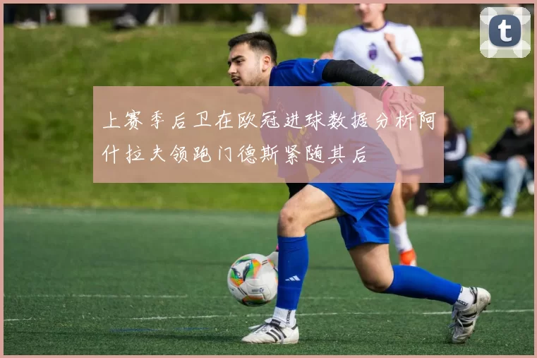 上赛季后卫在欧冠进球数据分析阿什拉夫领跑门德斯紧随其后