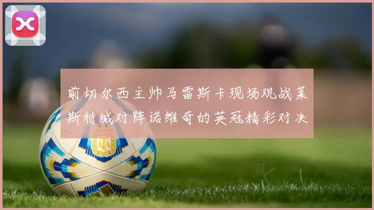 前切尔西主帅马雷斯卡现场观战莱斯特城对阵诺维奇的英冠精彩对决