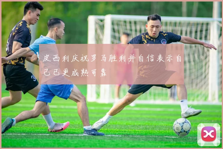 皮西利庆祝罗马胜利并自信表示自己已更成熟可靠