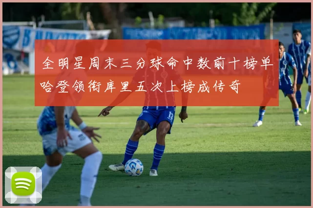 全明星周末三分球命中数前十榜单哈登领衔库里五次上榜成传奇