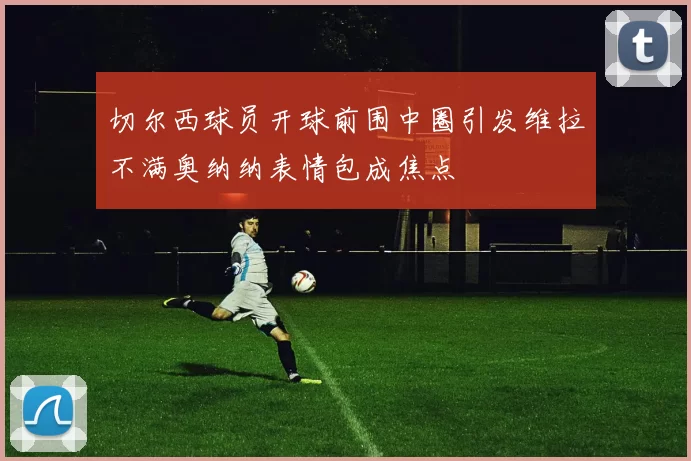 切尔西球员开球前围中圈引发维拉不满奥纳纳表情包成焦点