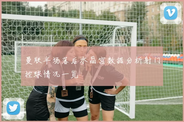 曼联半场落后水晶宫数据分析射门控球情况一览