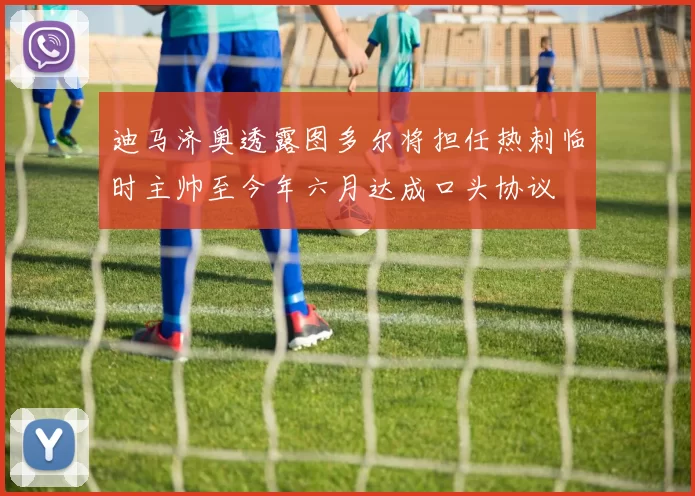 迪马济奥透露图多尔将担任热刺临时主帅至今年六月达成口头协议