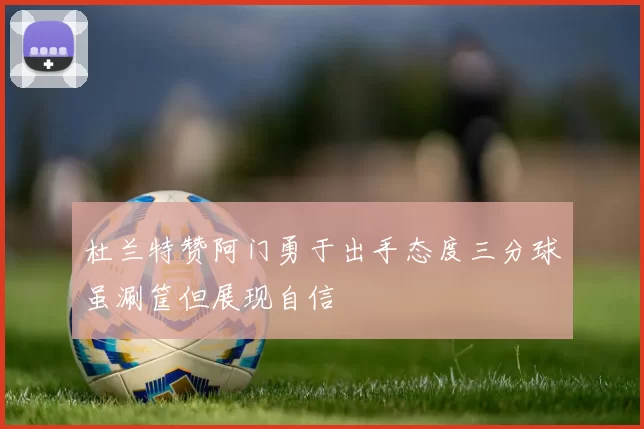 杜兰特赞阿门勇于出手态度三分球虽涮筐但展现自信