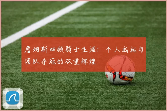 詹姆斯回顾骑士生涯：个人成就与团队夺冠的双重辉煌