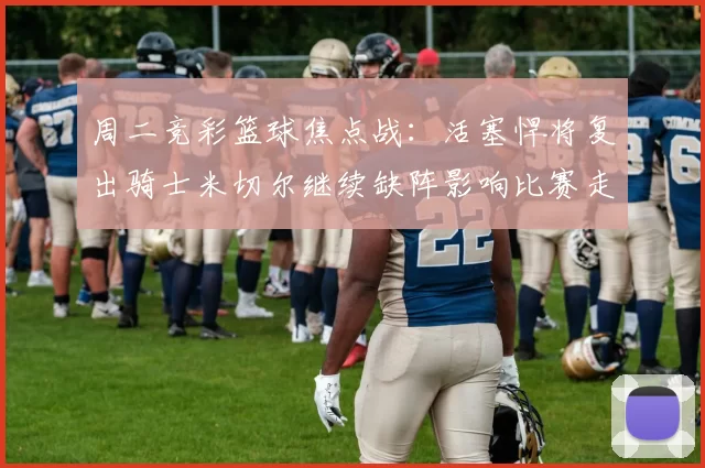 周二竞彩篮球焦点战：活塞悍将复出骑士米切尔继续缺阵影响比赛走势