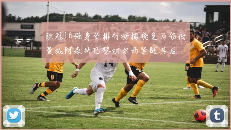 欧冠16强身价排行榜揭晓皇马领衔曼城阿森纳巴黎切尔西紧随其后