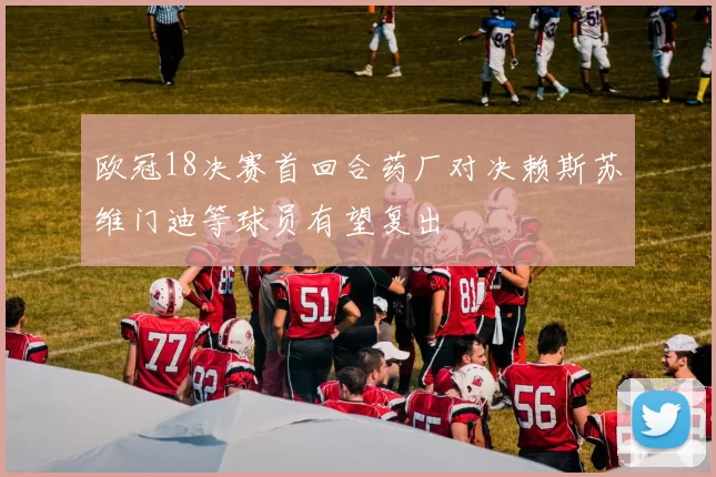 欧冠18决赛首回合药厂对决赖斯苏维门迪等球员有望复出
