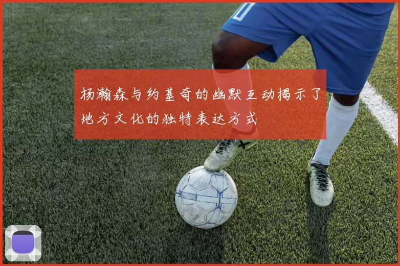 杨瀚森与约基奇的幽默互动揭示了地方文化的独特表达方式