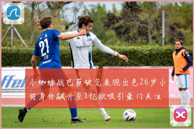 小蜘蛛战巴萨破荒表现出色26岁小将身价飙升至1亿欧吸引豪门关注
